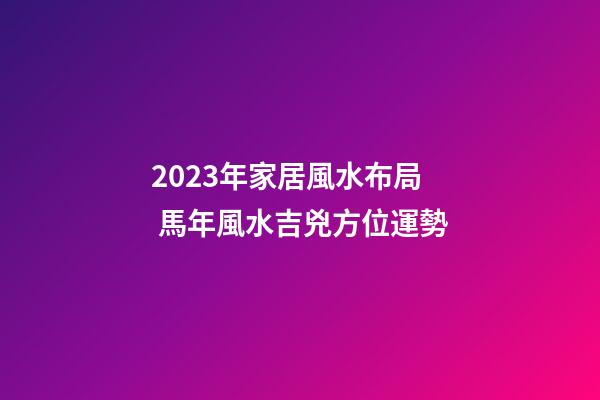 2023年家居風水布局 馬年風水吉兇方位運勢